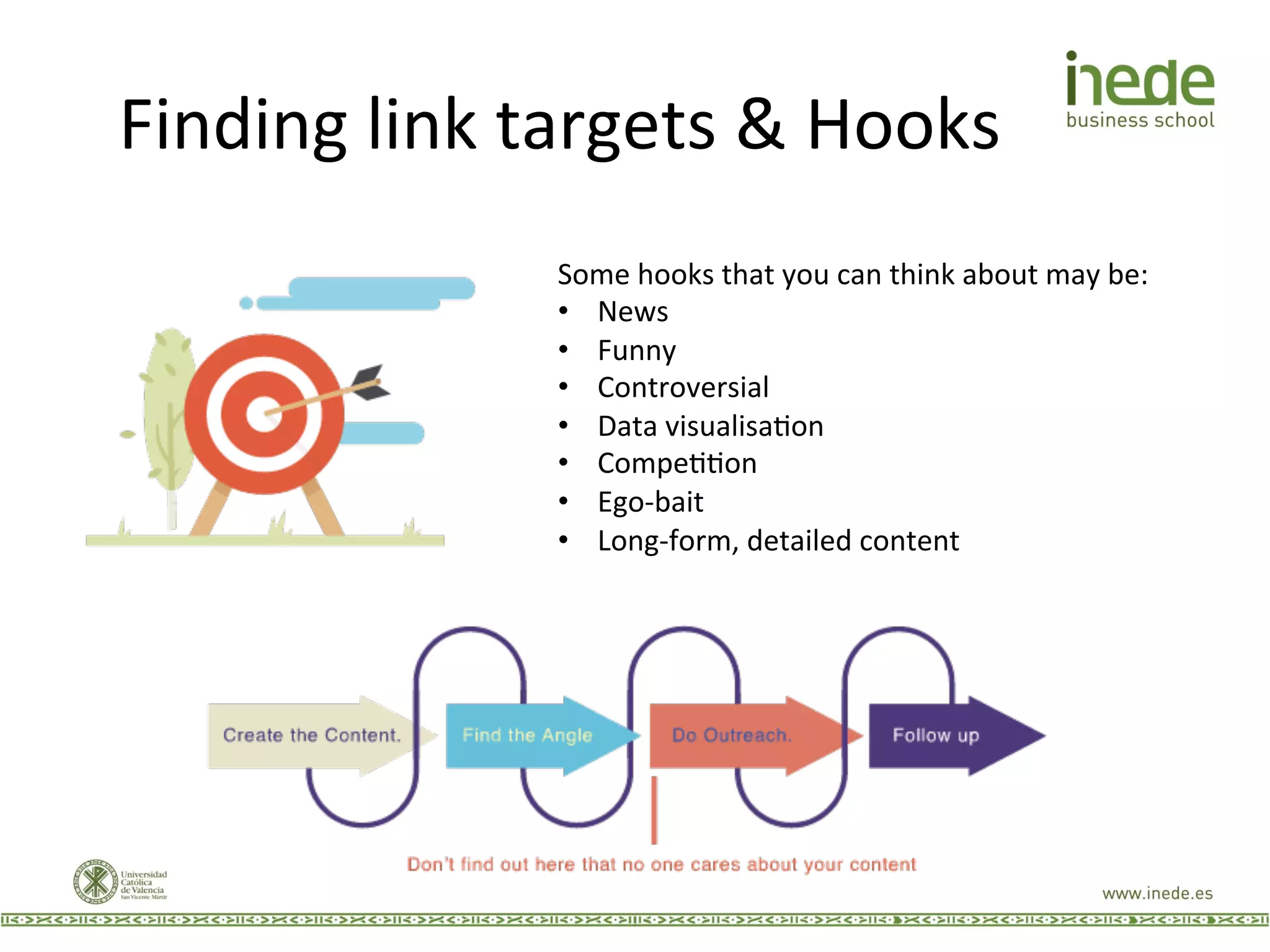 Finding	
  link	
  targets	
  &	
  Hooks	
  
Some	
  hooks	
  that	
  you	
  can	
  think	
  about	
  may	
  be:	
  
•  News	
  
•  Funny	
  
•  Controversial	
  
•  Data	
  visualisaJon	
  
•  CompeJJon	
  
•  Ego-­‐bait	
  
•  Long-­‐form,	
  detailed	
  content	
  
 