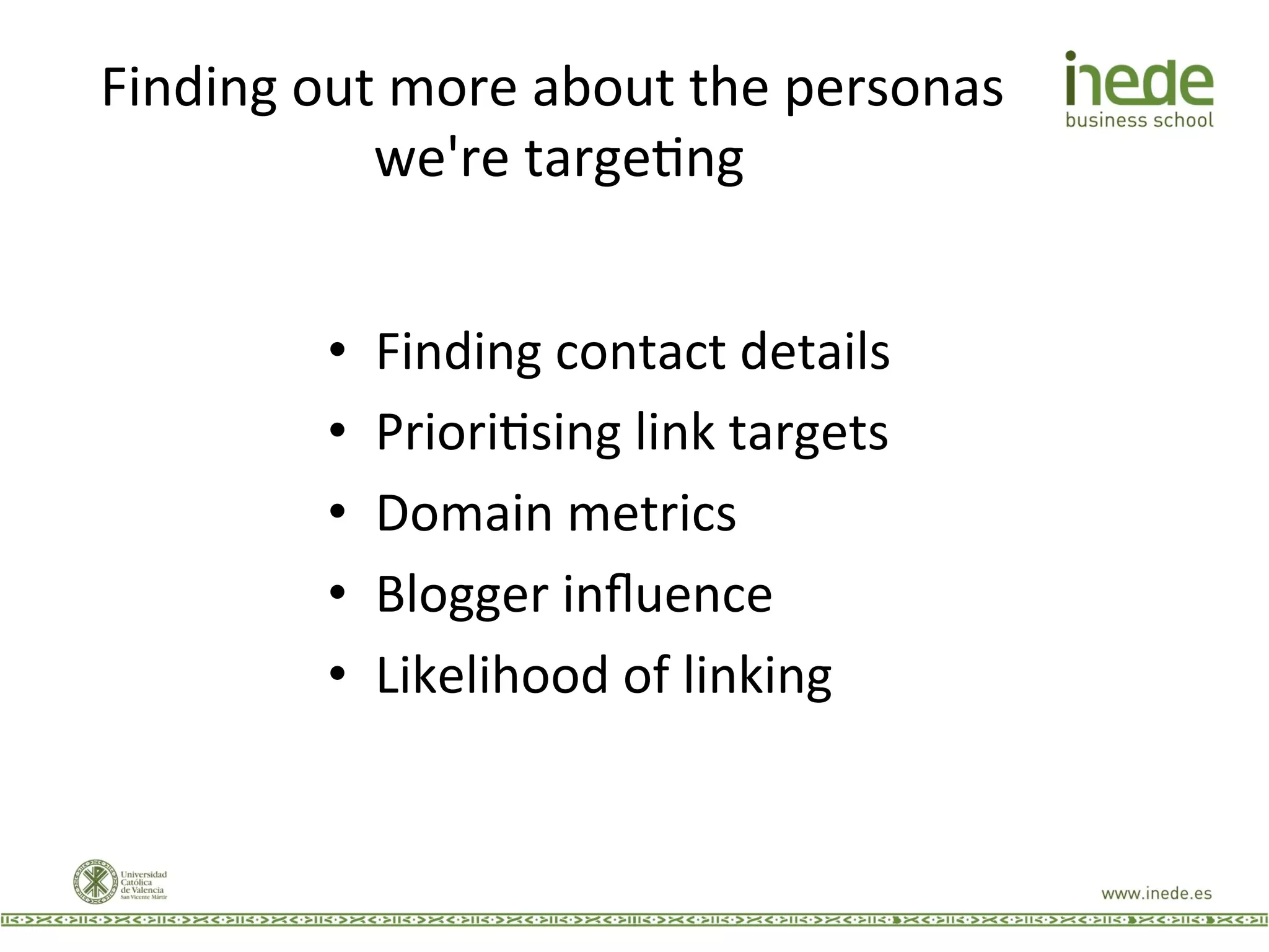 Finding	
  out	
  more	
  about	
  the	
  personas	
  
we're	
  targeJng	
  
•  Finding	
  contact	
  details	
  
•  PrioriJsing	
  link	
  targets	
  
•  Domain	
  metrics	
  
•  Blogger	
  inﬂuence	
  
•  Likelihood	
  of	
  linking	
  
 
