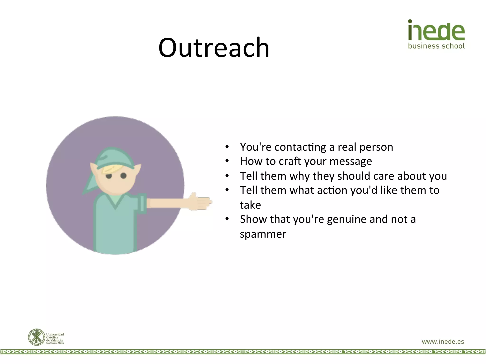 Outreach	
  
•  You're	
  contacJng	
  a	
  real	
  person	
  
•  How	
  to	
  craw	
  your	
  message	
  
•  Tell	
  them	
  why	
  they	
  should	
  care	
  about	
  you	
  
•  Tell	
  them	
  what	
  acJon	
  you'd	
  like	
  them	
  to	
  
take	
  
•  Show	
  that	
  you're	
  genuine	
  and	
  not	
  a	
  
spammer	
  
 