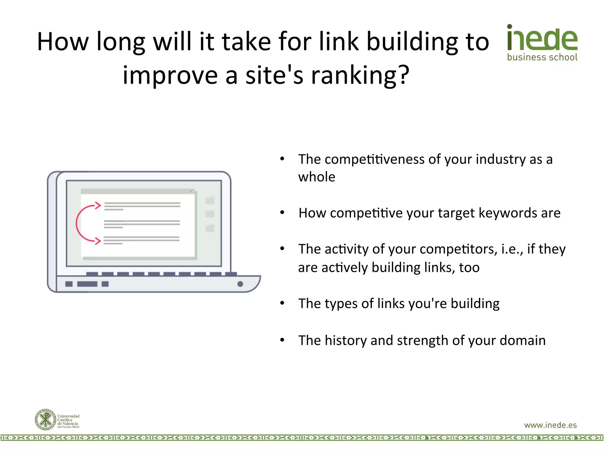 How	
  long	
  will	
  it	
  take	
  for	
  link	
  building	
  to	
  
improve	
  a	
  site's	
  ranking?	
  
•  The	
  compeJJveness	
  of	
  your	
  industry	
  as	
  a	
  
whole	
  
•  How	
  compeJJve	
  your	
  target	
  keywords	
  are	
  
•  The	
  acJvity	
  of	
  your	
  compeJtors,	
  i.e.,	
  if	
  they	
  
are	
  acJvely	
  building	
  links,	
  too	
  
•  The	
  types	
  of	
  links	
  you're	
  building	
  
•  The	
  history	
  and	
  strength	
  of	
  your	
  domain	
  
 