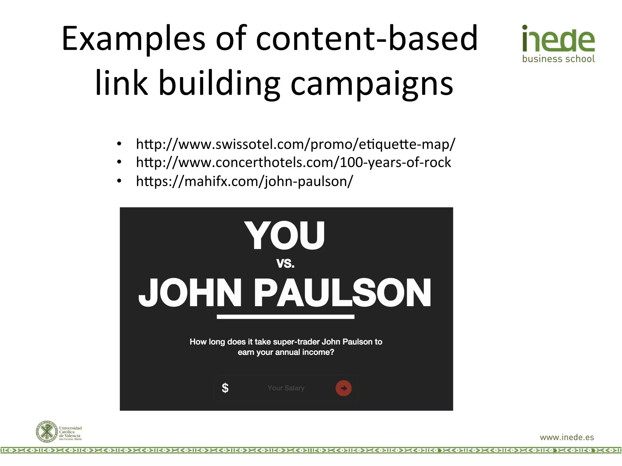 Examples	
  of	
  content-­‐based	
  
link	
  building	
  campaigns	
  
•  h9p://www.swissotel.com/promo/eJque9e-­‐map/	
  
•  h9p://www.concerthotels.com/100-­‐years-­‐of-­‐rock	
  
•  h9ps://mahifx.com/john-­‐paulson/	
  
 