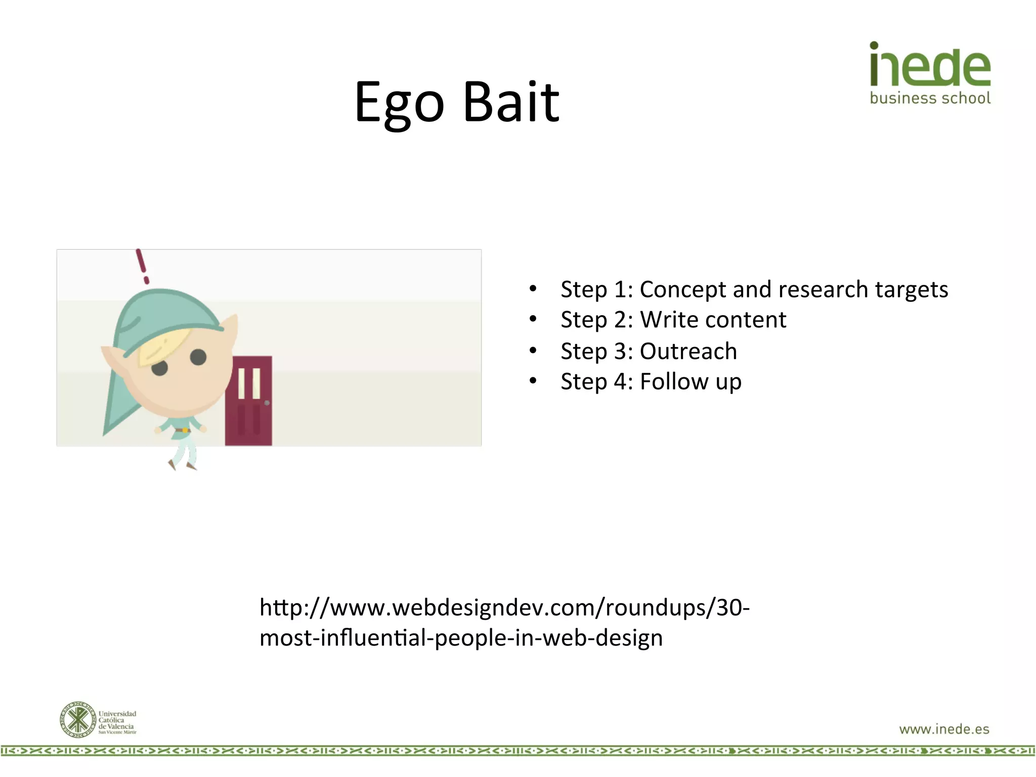 Ego	
  Bait	
  
h9p://www.webdesigndev.com/roundups/30-­‐
most-­‐inﬂuenJal-­‐people-­‐in-­‐web-­‐design	
  
•  Step	
  1:	
  Concept	
  and	
  research	
  targets	
  
•  Step	
  2:	
  Write	
  content	
  
•  Step	
  3:	
  Outreach	
  
•  Step	
  4:	
  Follow	
  up	
  
 