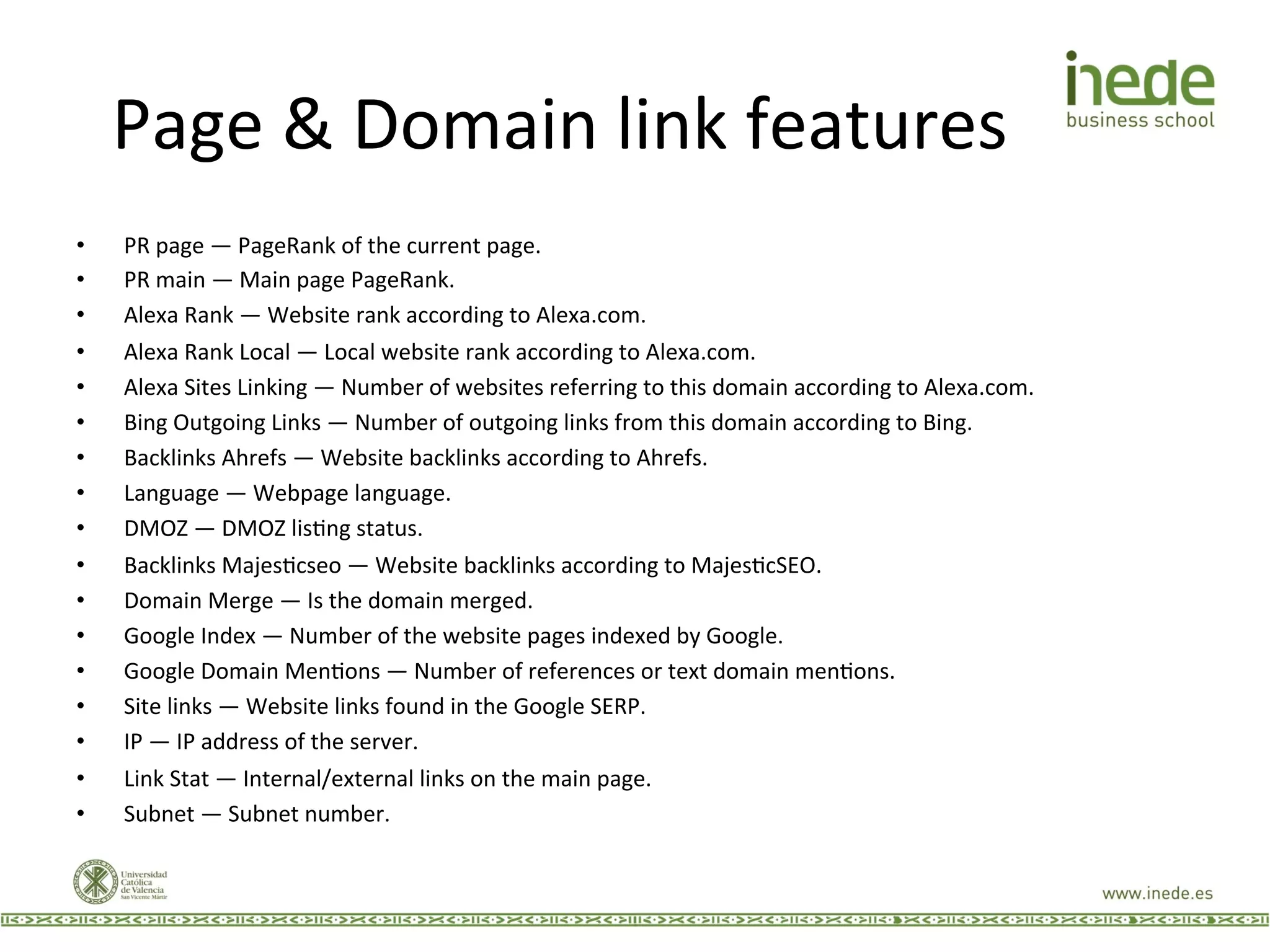 Page	
  &	
  Domain	
  link	
  features	
  
•  PR	
  page	
  —	
  PageRank	
  of	
  the	
  current	
  page.	
  
•  PR	
  main	
  —	
  Main	
  page	
  PageRank.	
  
•  Alexa	
  Rank	
  —	
  Website	
  rank	
  according	
  to	
  Alexa.com.	
  
•  Alexa	
  Rank	
  Local	
  —	
  Local	
  website	
  rank	
  according	
  to	
  Alexa.com.	
  
•  Alexa	
  Sites	
  Linking	
  —	
  Number	
  of	
  websites	
  referring	
  to	
  this	
  domain	
  according	
  to	
  Alexa.com.	
  
•  Bing	
  Outgoing	
  Links	
  —	
  Number	
  of	
  outgoing	
  links	
  from	
  this	
  domain	
  according	
  to	
  Bing.	
  
•  Backlinks	
  Ahrefs	
  —	
  Website	
  backlinks	
  according	
  to	
  Ahrefs.	
  
•  Language	
  —	
  Webpage	
  language.	
  
•  DMOZ	
  —	
  DMOZ	
  lisJng	
  status.	
  
•  Backlinks	
  MajesJcseo	
  —	
  Website	
  backlinks	
  according	
  to	
  MajesJcSEO.	
  
•  Domain	
  Merge	
  —	
  Is	
  the	
  domain	
  merged.	
  
•  Google	
  Index	
  —	
  Number	
  of	
  the	
  website	
  pages	
  indexed	
  by	
  Google.	
  
•  Google	
  Domain	
  MenJons	
  —	
  Number	
  of	
  references	
  or	
  text	
  domain	
  menJons.	
  
•  Site	
  links	
  —	
  Website	
  links	
  found	
  in	
  the	
  Google	
  SERP.	
  
•  IP	
  —	
  IP	
  address	
  of	
  the	
  server.	
  
•  Link	
  Stat	
  —	
  Internal/external	
  links	
  on	
  the	
  main	
  page.	
  
•  Subnet	
  —	
  Subnet	
  number.	
  
 