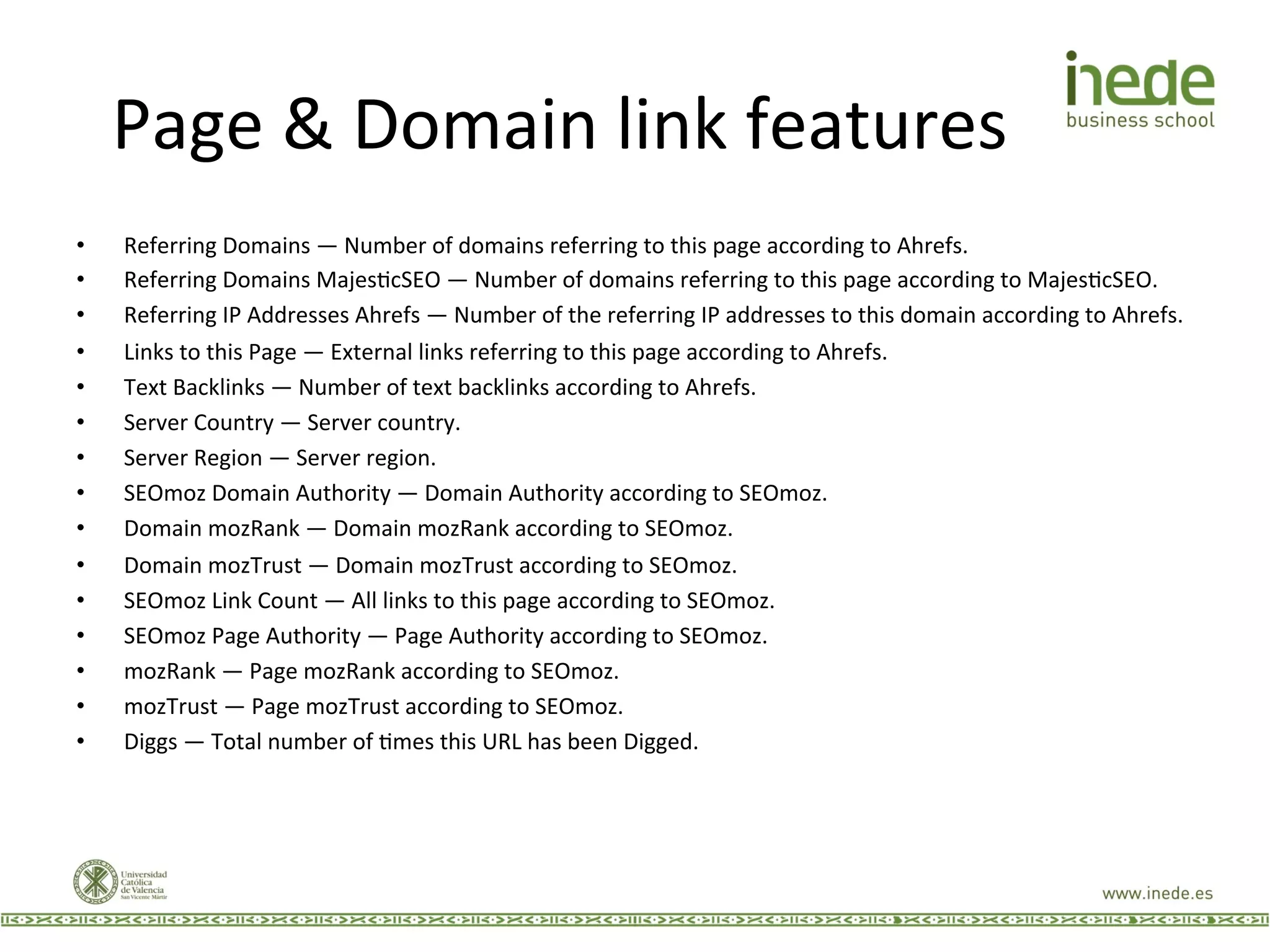 Page	
  &	
  Domain	
  link	
  features	
  
•  Referring	
  Domains	
  —	
  Number	
  of	
  domains	
  referring	
  to	
  this	
  page	
  according	
  to	
  Ahrefs.	
  
•  Referring	
  Domains	
  MajesJcSEO	
  —	
  Number	
  of	
  domains	
  referring	
  to	
  this	
  page	
  according	
  to	
  MajesJcSEO.	
  
•  Referring	
  IP	
  Addresses	
  Ahrefs	
  —	
  Number	
  of	
  the	
  referring	
  IP	
  addresses	
  to	
  this	
  domain	
  according	
  to	
  Ahrefs.	
  
•  Links	
  to	
  this	
  Page	
  —	
  External	
  links	
  referring	
  to	
  this	
  page	
  according	
  to	
  Ahrefs.	
  
•  Text	
  Backlinks	
  —	
  Number	
  of	
  text	
  backlinks	
  according	
  to	
  Ahrefs.	
  
•  Server	
  Country	
  —	
  Server	
  country.	
  
•  Server	
  Region	
  —	
  Server	
  region.	
  
•  SEOmoz	
  Domain	
  Authority	
  —	
  Domain	
  Authority	
  according	
  to	
  SEOmoz.	
  
•  Domain	
  mozRank	
  —	
  Domain	
  mozRank	
  according	
  to	
  SEOmoz.	
  
•  Domain	
  mozTrust	
  —	
  Domain	
  mozTrust	
  according	
  to	
  SEOmoz.	
  
•  SEOmoz	
  Link	
  Count	
  —	
  All	
  links	
  to	
  this	
  page	
  according	
  to	
  SEOmoz.	
  
•  SEOmoz	
  Page	
  Authority	
  —	
  Page	
  Authority	
  according	
  to	
  SEOmoz.	
  
•  mozRank	
  —	
  Page	
  mozRank	
  according	
  to	
  SEOmoz.	
  
•  mozTrust	
  —	
  Page	
  mozTrust	
  according	
  to	
  SEOmoz.	
  
•  Diggs	
  —	
  Total	
  number	
  of	
  Jmes	
  this	
  URL	
  has	
  been	
  Digged.	
  
 