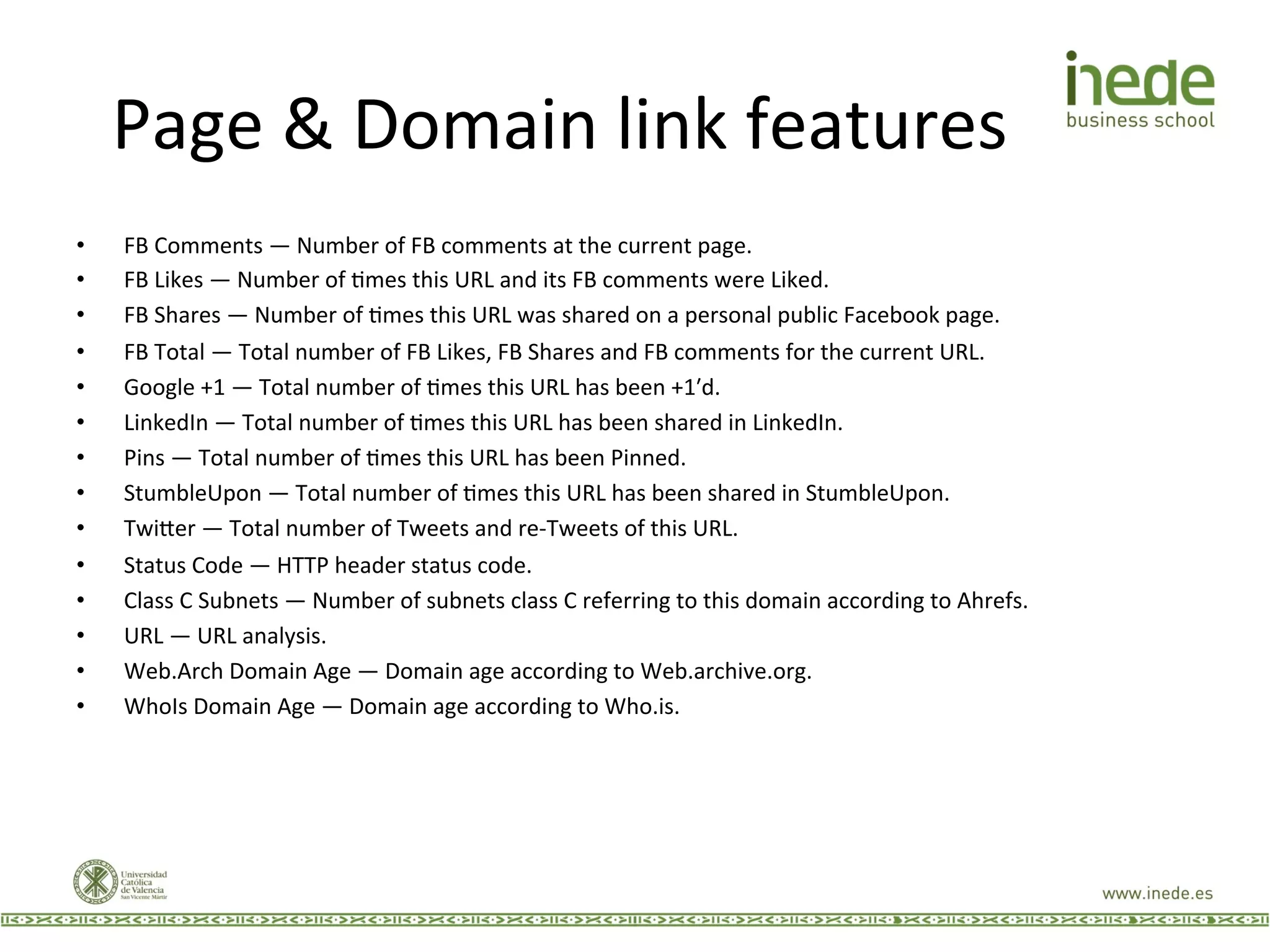 Page	
  &	
  Domain	
  link	
  features	
  
•  FB	
  Comments	
  —	
  Number	
  of	
  FB	
  comments	
  at	
  the	
  current	
  page.	
  
•  FB	
  Likes	
  —	
  Number	
  of	
  Jmes	
  this	
  URL	
  and	
  its	
  FB	
  comments	
  were	
  Liked.	
  
•  FB	
  Shares	
  —	
  Number	
  of	
  Jmes	
  this	
  URL	
  was	
  shared	
  on	
  a	
  personal	
  public	
  Facebook	
  page.	
  
•  FB	
  Total	
  —	
  Total	
  number	
  of	
  FB	
  Likes,	
  FB	
  Shares	
  and	
  FB	
  comments	
  for	
  the	
  current	
  URL.	
  
•  Google	
  +1	
  —	
  Total	
  number	
  of	
  Jmes	
  this	
  URL	
  has	
  been	
  +1ʹ′d.	
  
•  LinkedIn	
  —	
  Total	
  number	
  of	
  Jmes	
  this	
  URL	
  has	
  been	
  shared	
  in	
  LinkedIn.	
  
•  Pins	
  —	
  Total	
  number	
  of	
  Jmes	
  this	
  URL	
  has	
  been	
  Pinned.	
  
•  StumbleUpon	
  —	
  Total	
  number	
  of	
  Jmes	
  this	
  URL	
  has	
  been	
  shared	
  in	
  StumbleUpon.	
  
•  Twi9er	
  —	
  Total	
  number	
  of	
  Tweets	
  and	
  re-­‐Tweets	
  of	
  this	
  URL.	
  
•  Status	
  Code	
  —	
  HTTP	
  header	
  status	
  code.	
  
•  Class	
  C	
  Subnets	
  —	
  Number	
  of	
  subnets	
  class	
  C	
  referring	
  to	
  this	
  domain	
  according	
  to	
  Ahrefs.	
  
•  URL	
  —	
  URL	
  analysis.	
  
•  Web.Arch	
  Domain	
  Age	
  —	
  Domain	
  age	
  according	
  to	
  Web.archive.org.	
  
•  WhoIs	
  Domain	
  Age	
  —	
  Domain	
  age	
  according	
  to	
  Who.is.	
  
 