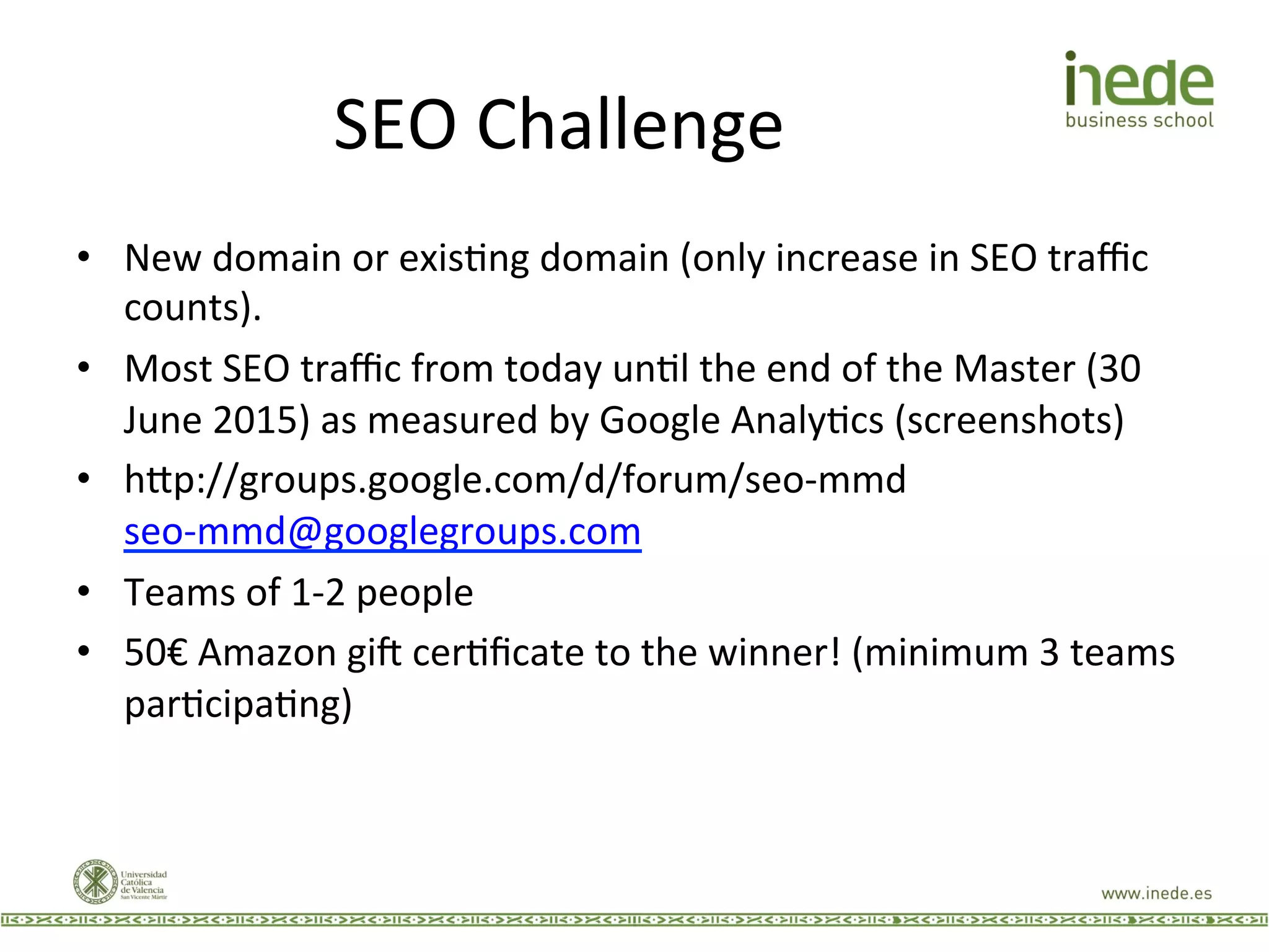 SEO	
  Challenge	
  
•  New	
  domain	
  or	
  exisJng	
  domain	
  (only	
  increase	
  in	
  SEO	
  traﬃc	
  
counts).	
  
•  Most	
  SEO	
  traﬃc	
  from	
  today	
  unJl	
  the	
  end	
  of	
  the	
  Master	
  (30	
  
June	
  2015)	
  as	
  measured	
  by	
  Google	
  AnalyJcs	
  (screenshots)	
  
•  h9p://groups.google.com/d/forum/seo-­‐mmd	
  
seo-­‐mmd@googlegroups.com	
  
•  Teams	
  of	
  1-­‐2	
  people	
  
•  50€	
  Amazon	
  giw	
  cerJﬁcate	
  to	
  the	
  winner!	
  (minimum	
  3	
  teams	
  
parJcipaJng)	
  
 