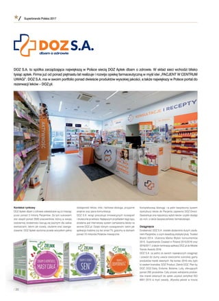 Superbrands Polska 2017
/ 20
Kontekst rynkowy
DOZ Apteki dbam ozdrowie odwiedzane są co miesiąc
przez ponad 3 miliony Pacjentów. Za tym sukcesem
stoi zespół ponad 3500 pracowników, którzy wswojej
codziennej działalności kierują się ważnymi dla siebie
wartościami, takimi jak rozwój, zaufanie oraz zaanga-
żowanie. DOZ Apteki wyróżnia przede wszystkim pełna
dostępność leków, miła ifachowa obsługa, przyjazne
wnętrze oraz jasna komunikacja.
DOZ S.A. wciąż poszukuje innowacyjnych rozwiązań
iskutecznie je wdraża. Najlepszym przykładem tego typu
działania jest internetowy system zamawiania leków na
stronie DOZ.pl. Dzięki różnym rozwiązaniom, takim jak
aplikacja mobilna czy też smart TV, gościmy wdomach
ponad 10 milionów Polaków miesięcznie.
Kompleksową obsługę iwpełni bezpieczny system
dystrybucji leków do Pacjenta zapewnia DOZ Direct.
Gwarantuje ona najszerszy wybór leków iszybki dostęp
do nich, atakże bezpieczeństwo farmakoterapii.
Osiągnięcia
Działalność DOZ S.A. została obdarzona dużym zaufa-
niem Pacjentów, oczym świadczą zdobyte tytuły: Trusted
Brand 2014, Ulubiona Marka Wybór konsumentów
2015, Superbrands Created in Poland 2015/2016 oraz
2016/2017, atakże nominacja aplikacji DOZ.pl do Mobile
Trends Awards 2016.
DOZ S.A. za jedno zeswoich największych osiągnięć
ipowód do dumy uważa stworzenie szerokiej gamy
produktów marek własnych. Na koniec 2016 roku było
to siedem brandów, DOZ Product, Zielnik DOZ, Plan by
DOZ, DOZ Daily, Enilome, Botame, Lully, oferujących
ponad 200 produktów. Cały proces wdrażania produk-
tów marek własnych do aptek uzyskał certyﬁkat ISO
9001:2015 wmyśl zasady „Wysoka jakość wtrosce
DOZ S.A. to spółka zarządzająca największą wPolsce siecią DOZ Aptek dbam ozdrowie. Wskład sieci wchodzi blisko
tysiąc aptek. Firma już od ponad piętnastu lat realizuje irozwija opiekę farmaceutyczną wmyśl idei „PACJENT WCENTRUM
UWAGI”. DOZ S.A. ma wswoim portfolio ponad dwieście produktów wysokiej jakości, atakże największy wPolsce portal do
rezerwacji leków – DOZ.pl.
//// 222200000
 