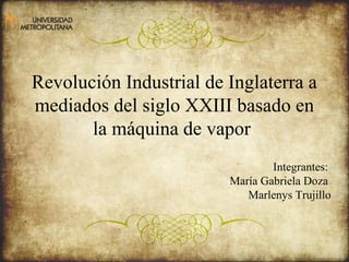 Revolución Industrial de Inglaterra a 
mediados del siglo XXIII basado en 
la máquina de vapor 
Integrantes: 
María Gabriela Doza 
Marlenys Trujillo 
 