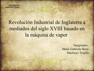 Revolución Industrial de Inglaterra a 
mediados del siglo XVIII basado en 
la máquina de vapor 
Integrantes: 
María Gabriela Doza 
Marlenys Trujillo 
 