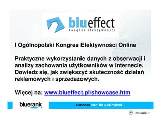 I Ogólnopolski Kongres Efektywności Online

Praktyczne wykorzystanie danych z obserwacji i
analizy zachowania użytkowników w Internecie.
Dowiedz się, jak zwiększyć skuteczność działań
reklamowych i sprzedażowych.

Więcej na: www.blueffect.pl/showcase.htm

                     success can be optimized

                                                 35
 