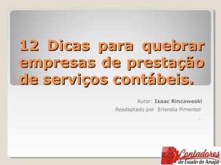 12 Dicas para quebrar12 Dicas para quebrar
empresas de prestaçãoempresas de prestação
de serviços contábeis.de serviços contábeis.
Autor: Isaac Rincaweski
Readaptado por Erlandia Pimentel
.
 