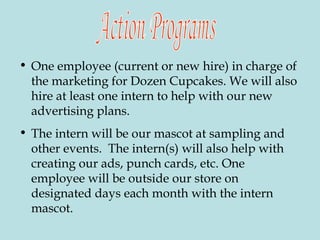One employee (current or new hire) in charge of the marketing for Dozen Cupcakes. We will also hire at least one intern to help with our new advertising plans.  The intern will be our mascot at sampling and other events.  The intern(s) will also help with creating our ads, punch cards, etc. One employee will be outside our store on designated days each month with the intern mascot.  Action Programs 