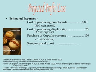 Estimated Expenses –    Cost of producing punch cards ………...... $ 80   (500 each month)       Cost of producing display sign …..………..... 75  (1 time expense)   Purchase of Cupcake costume .…….............. 150   (1 time expense)     Sample cupcake cost …..…………………   Projected Profit/Loss Pancakes & Syrup  Caramel Apple  "Premium Business Cards."  FedEx Office . N.p., n.d. Web. 4 Dec. 2009.  <businessprinting.van.fedex.com/business-cards.aspx>.  "Write-On Signs."  A Frame Signs . N.p., n.d. Web. 4 Dec. 2009. <www.aframesigns.us.com/a-frame-signs- 5.asp?ID=21035 >.  Torabi, Farnoosh. "Starting a Cupcakery By the Numbers | Launching | Small Business | Mainstreet."  Business & Financial Headlines and Advice| Mainstreet.com. 