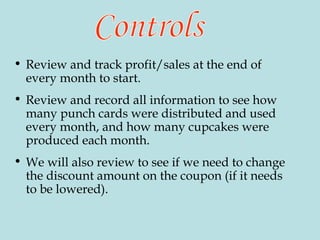 Review and track profit/sales at the end of every month to start. Review and record all information to see how many punch cards were distributed and used every month, and how many cupcakes were produced each month.  We will also review to see if we need to change the discount amount on the coupon (if it needs to be lowered). Controls 