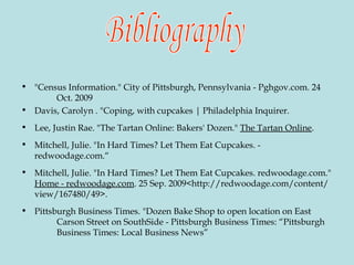 "Census Information." City of Pittsburgh, Pennsylvania - Pghgov.com. 24  Oct. 2009 Davis, Carolyn . "Coping, with cupcakes | Philadelphia Inquirer. Lee, Justin Rae. "The Tartan Online: Bakers' Dozen."  The Tartan Online . Mitchell, Julie. "In Hard Times? Let Them Eat Cupcakes. -  redwoodage.com.“ Mitchell, Julie. "In Hard Times? Let Them Eat Cupcakes. redwoodage.com."  Home - redwoodage.com . 25 Sep. 2009<http://redwoodage.com/content/view/167480/49>. Pittsburgh Business Times. "Dozen Bake Shop to open location on East  Carson Street on SouthSide - Pittsburgh Business Times: “Pittsburgh  Business Times: Local Business News” Bibliography 