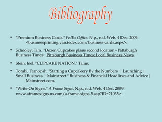 "Premium Business Cards."  FedEx Office . N.p., n.d. Web. 4 Dec. 2009.  <businessprinting.van.fedex.com/business-cards.aspx>.  Schooley, Tim. "Dozen Cupcakes plans second location - Pittsburgh Business Times:  Pittsburgh Business Times: Local Business News .  Stein, Joel. "CUPCAKE NATION."  Time. Torabi, Farnoosh. "Starting a Cupcakery By the Numbers | Launching | Small Business | Mainstreet." Business & Financial Headlines and Advice|  Mainstreet.com. "Write-On Signs."  A Frame Signs . N.p., n.d. Web. 4 Dec. 2009.  www.aframesigns.us.com/a-frame-signs-5.asp?ID=21035>. Bibliography 