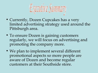 Currently, Dozen Cupcakes has a very limited advertising strategy used around the Pittsburgh area. To ensure Dozen is gaining customers regularly, we will focus on advertising and promoting the company more.  We plan to implement several different promotional aspects so more people are aware of Dozen and become regular customers at their Southside store. Executive Summary 
