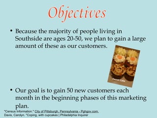 Because the majority of people living in Southside are ages 20-50, we plan to gain a large amount of these as our customers. Our goal is to gain 50 new customers each month in the beginning phases of this marketing plan.   Objectives Carrot Cake "Census Information."  City of Pittsburgh, Pennsylvania - Pghgov.com. Davis, Carolyn. "Coping, with cupcakes | Philadelphia Inquirer 