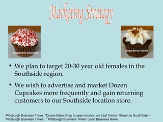 We plan to target 20-30 year old females in the Southside region.  We wish to advertise and market Dozen Cupcakes more frequently and gain returning customers to our Southside location store.  Marketing Strategy Peppermint Chocolate Gingerbread Vanilla Pittsburgh Business Times. "Dozen Bake Shop to open location on East Carson Street on SouthSide -  Pittsburgh Business Times: ." Pittsburgh Business Times: Local Business News 