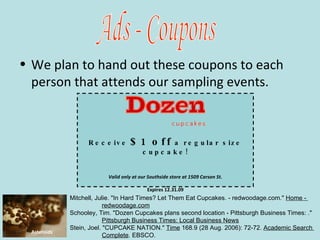 We plan to hand out these coupons to each person that attends our sampling events. Ads - Coupons Asteroids   Receive   $1 off   a regular size cupcake! Valid only at our Southside store at 1509 Carson St. Expires 12.31.09 Mitchell, Julie. "In Hard Times? Let Them Eat Cupcakes. - redwoodage.com."  Home -  redwoodage.com   Schooley, Tim. "Dozen Cupcakes plans second location - Pittsburgh Business Times: ."  Pittsburgh Business Times: Local Business News   Stein, Joel. "CUPCAKE NATION."  Time  168.9 (28 Aug. 2006): 72-72.  Academic Search  Complete . EBSCO.   