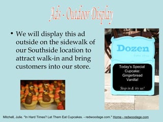 We will display this ad outside on the sidewalk of our Southside location to attract walk-in and bring customers into our store. Ads - Outdoor Display Today’s Special  Cupcake: Gingerbread Vanilla! Stop in & try us! Mitchell, Julie. "In Hard Times? Let Them Eat Cupcakes. - redwoodage.com."  Home - redwoodage.com   