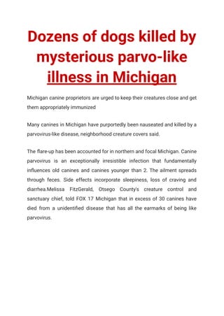 Dozens of dogs killed by
mysterious parvo-like
illness in Michigan
Michigan canine proprietors are urged to keep their creatures close and get
them appropriately immunized
Many canines in Michigan have purportedly been nauseated and killed by a
parvovirus-like disease, neighborhood creature covers said.
The flare-up has been accounted for in northern and focal Michigan. Canine
parvovirus is an exceptionally irresistible infection that fundamentally
influences old canines and canines younger than 2. The ailment spreads
through feces. Side effects incorporate sleepiness, loss of craving and
diarrhea.Melissa FitzGerald, Otsego County's creature control and
sanctuary chief, told FOX 17 Michigan that in excess of 30 canines have
died from a unidentified disease that has all the earmarks of being like
parvovirus.
 