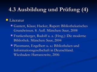 4.3 Ausbildung und Prüfung (4) Literatur Gantert, Klaus; Hacker, Rupert: Bibliothekarisches Grundwissen. 8. Aufl. München: Saur, 2008 Frankenberger, Rudolf u. a. (Hrsg.): Die moderne Bibliothek. München: Saur, 2004 Plassmann, Engelbert u. a.: Bibliotheken und Informationsgesellschaft in Deutschland. Wiesbaden: Harrassowitz, 2006 