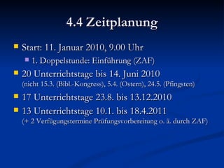 4.4 Zeitplanung Start: 11. Januar 2010, 9.00 Uhr 1. Doppelstunde: Einführung (ZAF) 20 Unterrichtstage bis 14. Juni 2010 (nicht 15.3. (Bibl.-Kongress), 5.4. (Ostern), 24.5. (Pfingsten) 17 Unterrichtstage 23.8. bis 13.12.2010 13 Unterrichtstage 10.1. bis 18.4.2011  (+ 2 Verfügungstermine Prüfungsvorbereitung o. ä. durch ZAF) 