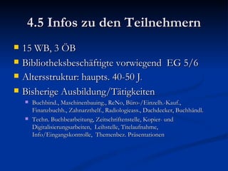 4.5 Infos zu den Teilnehmern 15 WB, 3 ÖB Bibliotheksbeschäftigte vorwiegend  EG 5/6 Altersstruktur: haupts. 40-50 J . Bisherige Ausbildung/Tätigkeiten Buchbind., Maschinenbauing., ReNo, Büro-/Einzelh.-Kauf., Finanzbuchh., Zahnarzthelf., Radiologieass., Dachdecker, Buchhändl. Techn. Buchbearbeitung, Zeitschriftenstelle, Kopier- und Digitalisierungsarbeiten,  Leihstelle, Titelaufnahme, Info/Eingangskontrolle,  Themenbez. Präsentationen 