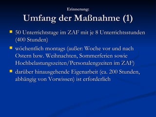 Erinnerung: Umfang der Maßnahme (1) 50 Unterrichtstage im ZAF mit je 8 Unterrichtsstunden (400 Stunden) wöchentlich montags (außer: Woche vor und nach Ostern bzw. Weihnachten, Sommerferien sowie Hochbelastungszeiten/Personalengzeiten im ZAF) darüber hinausgehende Eigenarbeit (ca. 200 Stunden, abhängig von Vorwissen) ist erforderlich 
