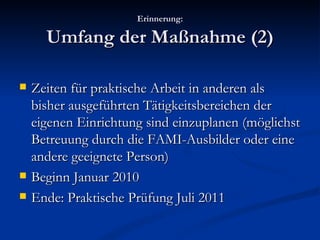 Erinnerung: Umfang der Maßnahme (2) Zeiten für praktische Arbeit in anderen als bisher ausgeführten Tätigkeitsbereichen der eigenen Einrichtung sind einzuplanen (möglichst Betreuung durch die FAMI-Ausbilder oder eine andere geeignete Person) Beginn Januar 2010 Ende: Praktische Prüfung Juli 2011 