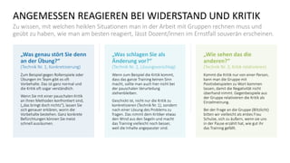 ANGEMESSEN REAGIEREN BEI WIDERSTAND UND KRITIK
Zu wissen, mit welchen heiklen Situationen man in der Arbeit mit Gruppen rechnen muss und
geübt zu haben, wie man am besten reagiert, lässt Dozent/innen im Ernstfall souverän erscheinen.
„Was genau stört Sie denn
an der Übung?“
(Technik Nr. 1, Konkretisierung)
Zum Beispiel gegen Rollenspiele oder
Übungen im Team gibt es oft
Vorbehalte. Das ist ganz normal und
die Kritik oft sogar verständlich.
Wenn Sie mit einer pauschalen Kritik
an Ihren Methoden konfrontiert sind,
(„das bringt doch nichts“), lassen Sie
sich genauer erklären, worin die
Vorbehalte bestehen. Ganz konkrete
Befürchtungen können Sie meist
schnell ausräumen.
„Was schlagen Sie als
Änderung vor?“
(Technik Nr. 2, Lösungsvorschlag)
Wenn zum Beispiel die Kritik kommt,
dass das ganze Training keinen Sinn
macht, sollte man auch hier nicht bei
der pauschalen Verurteilung
stehenbleiben.
Geschickt ist, nicht nur die Kritik zu
konkretisieren (Technik Nr. 1), sondern
nach einer Lösung des Problems zu
fragen. Das nimmt dem Kritiker etwas
den Wind aus den Segeln und macht
das Training vielleicht noch besser,
weil die Inhalte angepasster sind.
„Wie sehen das die
anderen?“
(Technik Nr. 3, Kritik relativieren)
Kommt die Kritik nur von einer Person,
kann man die Gruppe mit
Positivbeispielen zu Wort kommen
lassen, damit die Negativität nicht
überhand nimmt. Gegenbeispiele aus
der Gruppe relativieren die Kritik als
Einzelmeinung.
Bei der Frage an die Gruppe (Blitzlicht)
bitten wir vielleicht als erstes Frau
Schulze, sich zu äußern, wenn sie uns
in der Pause erzählt hat, wie gut ihr
das Training gefällt.
 