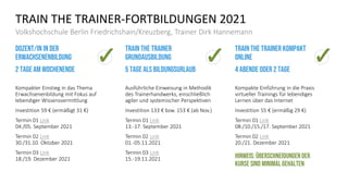 TRAIN THE TRAINER-FORTBILDUNGEN 2021
Volkshochschule Berlin Friedrichshain/Kreuzberg, Trainer Dirk Hannemann
Dozent/in in der
erwachsenenbildung
2 Tage am wochenende
Kompakter Einstieg in das Thema
Erwachsenenbildung mit Fokus auf
lebendiger Wissensvermittlung
Investition 59 € (ermäßigt 31 €)
Termin 01 Link
04./05. September 2021
Termin 02 Link
30./31.10. Oktober 2021
Termin 03 Link
18./19. Dezember 2021
Train the trainer
Grundausbildung
5 Tage als Bildungsurlaub
Ausführliche Einweisung in Methodik
des Trainerhandwerks, einschließlich
agiler und systemischer Perspektiven
Investition 133 € bzw. 153 € (ab Nov.)
Termin 01 Link
13.-17. September 2021
Termin 02 Link
01.-05.11.2021
Termin 03 Link
15.-19.11.2021
Train the Trainer kompakt
Online
4 abende oder 2 Tage
Kompakte Einführung in die Praxis
virtueller Trainings für lebendiges
Lernen über das Internet
Investition 55 € (ermäßig 29 €)
Termin 01 Link
08./10./15./17. September 2021
Termin 02 Link
20./21. Dezember 2021
Hinweis: Überschneidungender
kurse sind minimal gehalten
 