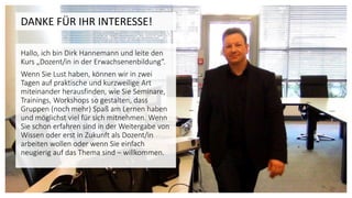 DANKE FÜR IHR INTERESSE!
Hallo, ich bin Dirk Hannemann und leite den
Kurs „Dozent/in in der Erwachsenenbildung“.
Wenn Sie Lust haben, können wir in zwei
Tagen auf praktische und kurzweilige Art
miteinander herausfinden, wie Sie Seminare,
Trainings, Workshops so gestalten, dass
Gruppen (noch mehr) Spaß am Lernen haben
und möglichst viel für sich mitnehmen. Wenn
Sie schon erfahren sind in der Weitergabe von
Wissen oder erst in Zukunft als Dozent/in
arbeiten wollen oder wenn Sie einfach
neugierig auf das Thema sind – willkommen.
 