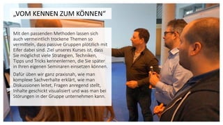 „VOM KENNEN ZUM KÖNNEN“
Mit den passenden Methoden lassen sich
auch vermeintlich trockene Themen so
vermitteln, dass passive Gruppen plötzlich mit
Eifer dabei sind. Ziel unseres Kurses ist, dass
Sie möglichst viele Strategien, Techniken,
Tipps und Tricks kennenlernen, die Sie später
in Ihren eigenen Seminaren einsetzen können.
Dafür üben wir ganz praxisnah, wie man
komplexe Sachverhalte erklärt, wie man
Diskussionen leitet, Fragen anregend stellt,
Inhalte geschickt visualisiert und was man bei
Störungen in der Gruppe unternehmen kann.
 
