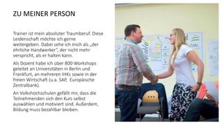 ZU MEINER PERSON
Trainer ist mein absoluter Traumberuf. Diese
Leidenschaft möchte ich gerne
weitergeben. Dabei sehe ich mich als „der
ehrliche Handwerker“, der nicht mehr
verspricht, als er halten kann.
Als Dozent habe ich über 800 Workshops
geleitet an Universitäten in Berlin und
Frankfurt, an mehreren IHKs sowie in der
freien Wirtschaft (u.a. SAP, Europäische
Zentralbank).
An Volkshochschulen gefällt mir, dass die
Teilnehmenden sich den Kurs selbst
auswählen und motiviert sind. Außerdem,
Bildung muss bezahlbar bleiben.
 