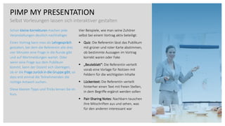 PIMP MY PRESENTATION
Selbst Vorlesungen lassen sich interaktiver gestalten
Schon kleine Korrekturen machen jede
Veranstaltungen deutlich nachhaltiger.
Einen Vortrag kann man als Lehrgespräch
gestalten, bei dem die Referentin alle drei,
vier Minuten eine Frage in die Runde gibt
und auf Wortmeldungen wartet. Oder
wenn eine Frage aus dem Publikum
kommt, kann der Dozent sich überlegen,
ob er die Frage zurück in die Gruppe gibt, so
dass erst einmal die Teilnehmenden die
richtige Antwort suchen.
Diese kleinen Tipps und Tricks lernen Sie im
Kurs.
Vier Beispiele, wie man seine Zuhörer
selbst bei einem Vortrag aktiv beteiligt:
▪ Quiz: Die Referentin lässt das Publikum
mit grüner und roter Karte abstimmen,
ob bestimmte Aussagen im Vortrag
korrekt waren oder Fake
▪ „Beuteblatt“: Die Referentin verteilt
vorab eine Vorlage für Notizen mit
Feldern für die wichtigsten Inhalte
▪ Lückentext: Die Referentin verteilt
hinterher einen Text mit freien Stellen,
in dem Begriffe ergänzt werden sollen
▪ Pair-Sharing Notes: Nachbarn tauschen
ihre Mitschriften aus und sehen, was
für den anderen interessant war
 