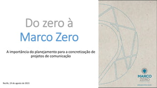 Do zero à
Marco Zero
A importância do planejamento para a concretização de
projetos de comunicação
Recife, 19 de agosto de 2015
 
