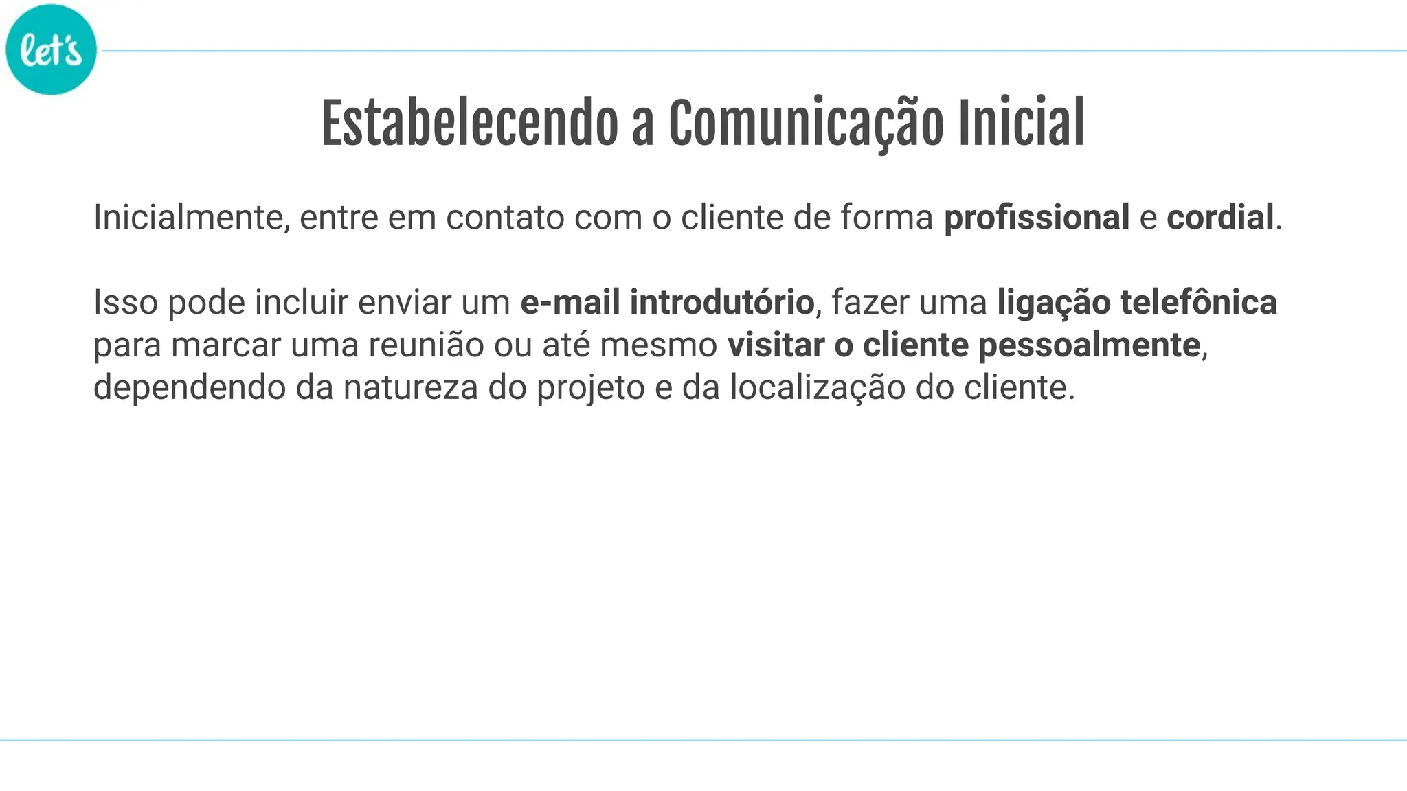 Estabelecendo a Comunicação Inicial
Inicialmente, entre em contato com o cliente de forma proﬁssional e cordial.
Isso pode incluir enviar um e-mail introdutório, fazer uma ligação telefônica
para marcar uma reunião ou até mesmo visitar o cliente pessoalmente,
dependendo da natureza do projeto e da localização do cliente.
 