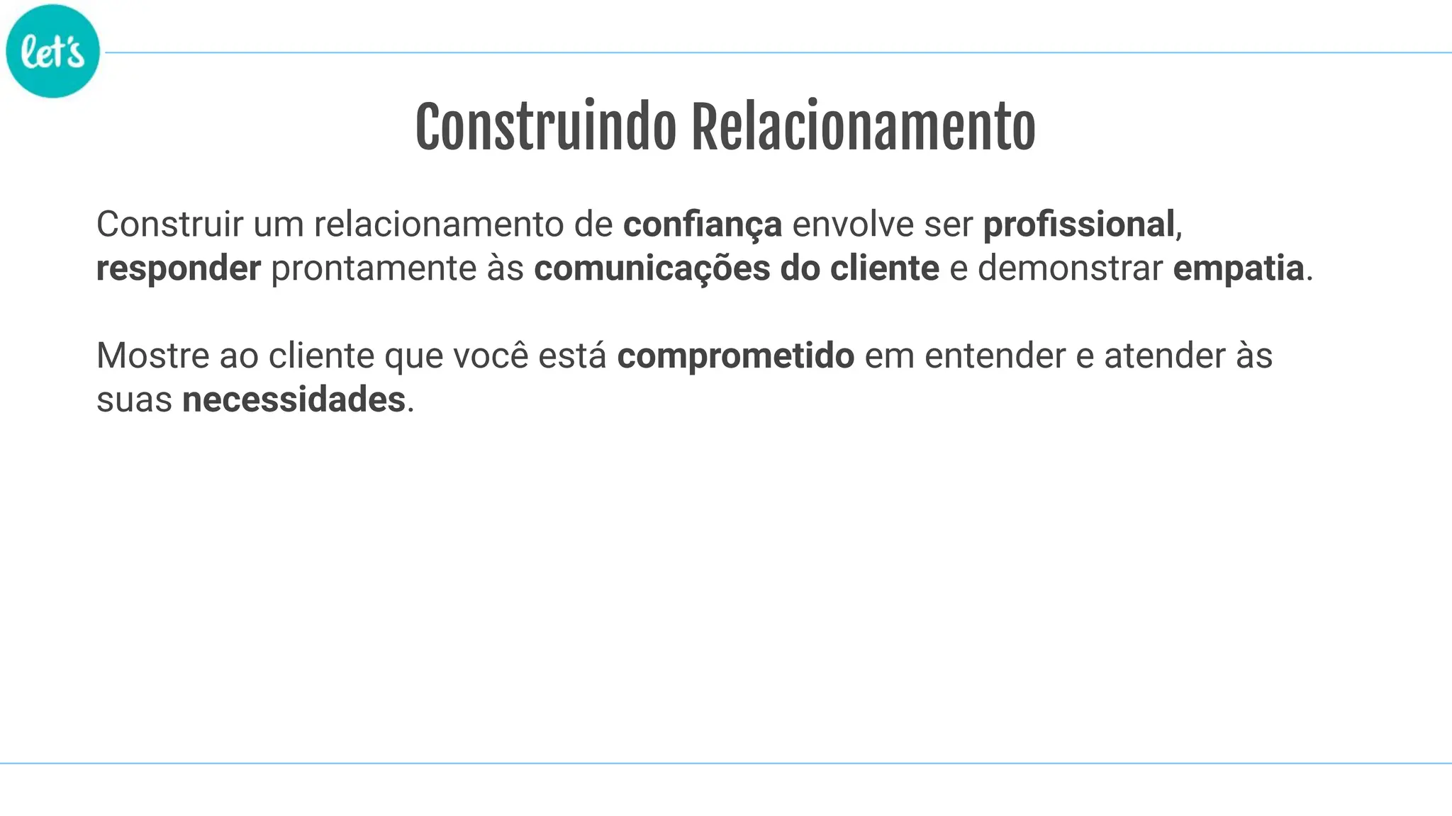 Construindo Relacionamento
Construir um relacionamento de conﬁança envolve ser proﬁssional,
responder prontamente às comunicações do cliente e demonstrar empatia.
Mostre ao cliente que você está comprometido em entender e atender às
suas necessidades.
 