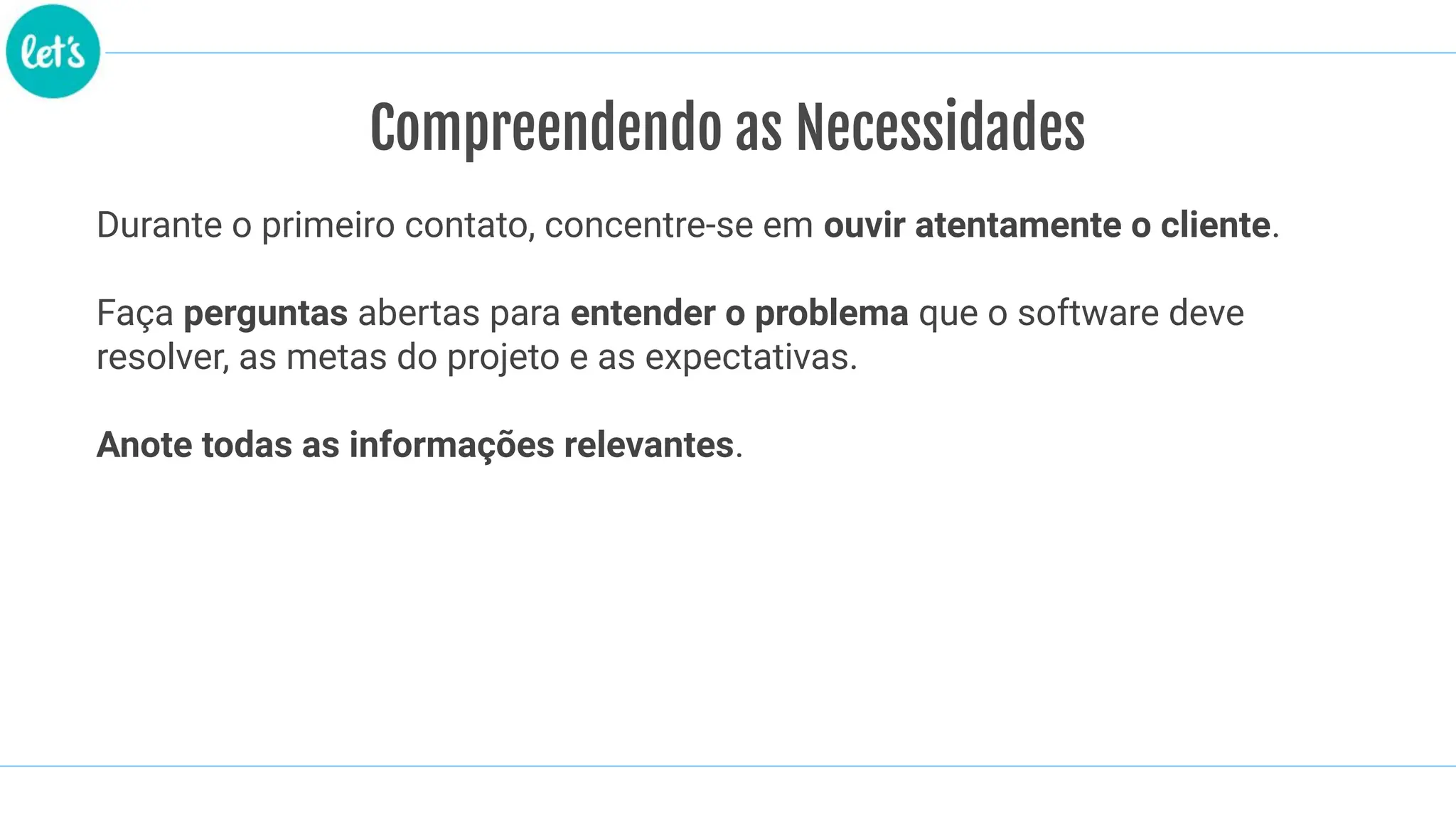 Compreendendo as Necessidades
Durante o primeiro contato, concentre-se em ouvir atentamente o cliente.
Faça perguntas abertas para entender o problema que o software deve
resolver, as metas do projeto e as expectativas.
Anote todas as informações relevantes.
 
