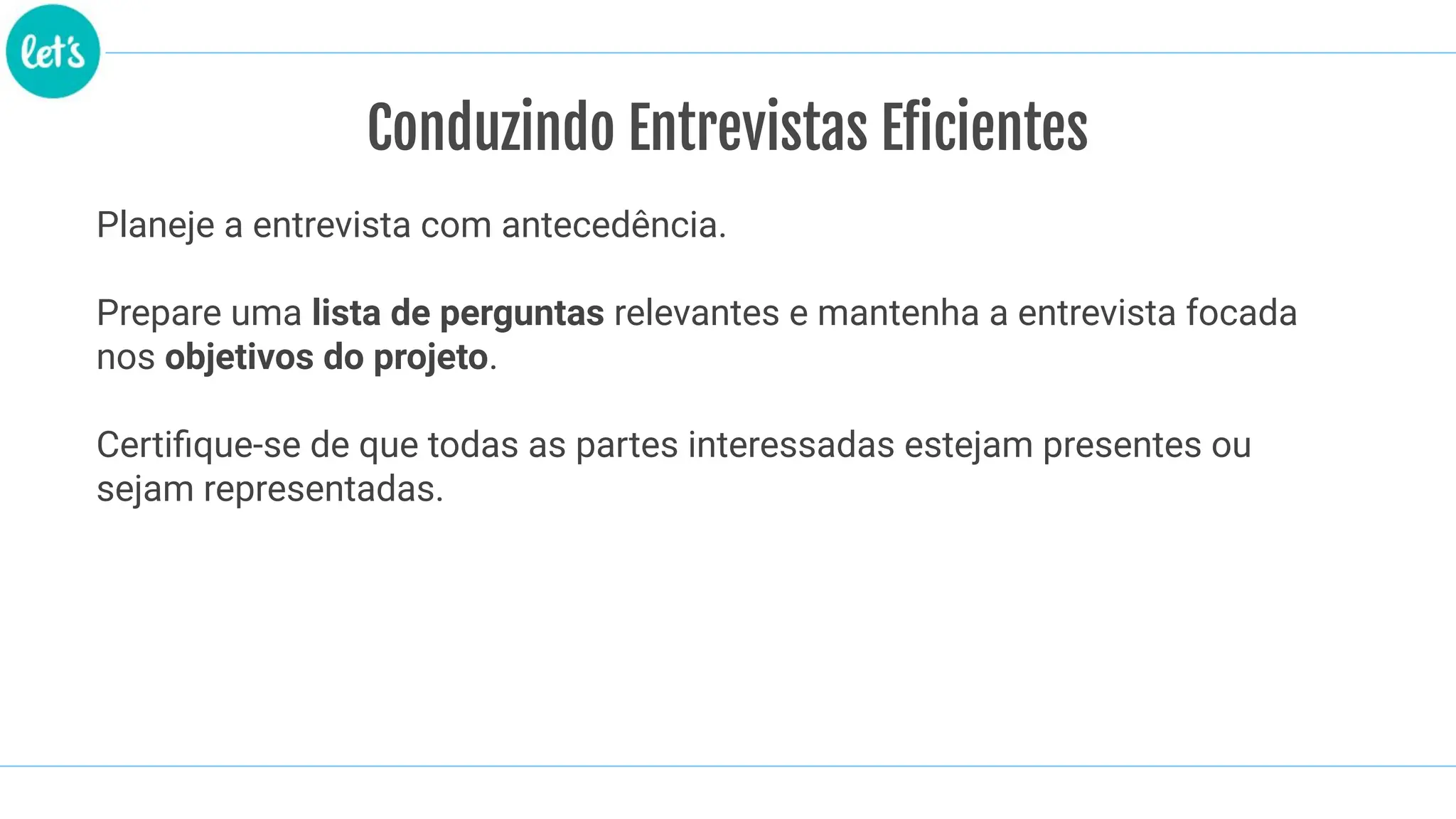 Conduzindo Entrevistas Eficientes
Planeje a entrevista com antecedência.
Prepare uma lista de perguntas relevantes e mantenha a entrevista focada
nos objetivos do projeto.
Certiﬁque-se de que todas as partes interessadas estejam presentes ou
sejam representadas.
 