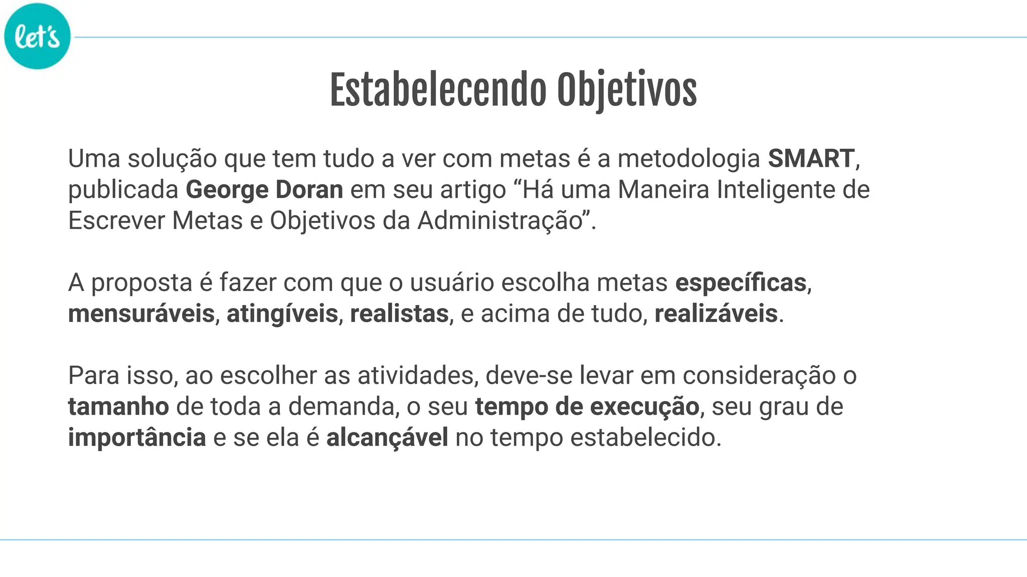 Estabelecendo Objetivos
Uma solução que tem tudo a ver com metas é a metodologia SMART,
publicada George Doran em seu artigo “Há uma Maneira Inteligente de
Escrever Metas e Objetivos da Administração”.
A proposta é fazer com que o usuário escolha metas especíﬁcas,
mensuráveis, atingíveis, realistas, e acima de tudo, realizáveis.
Para isso, ao escolher as atividades, deve-se levar em consideração o
tamanho de toda a demanda, o seu tempo de execução, seu grau de
importância e se ela é alcançável no tempo estabelecido.
 