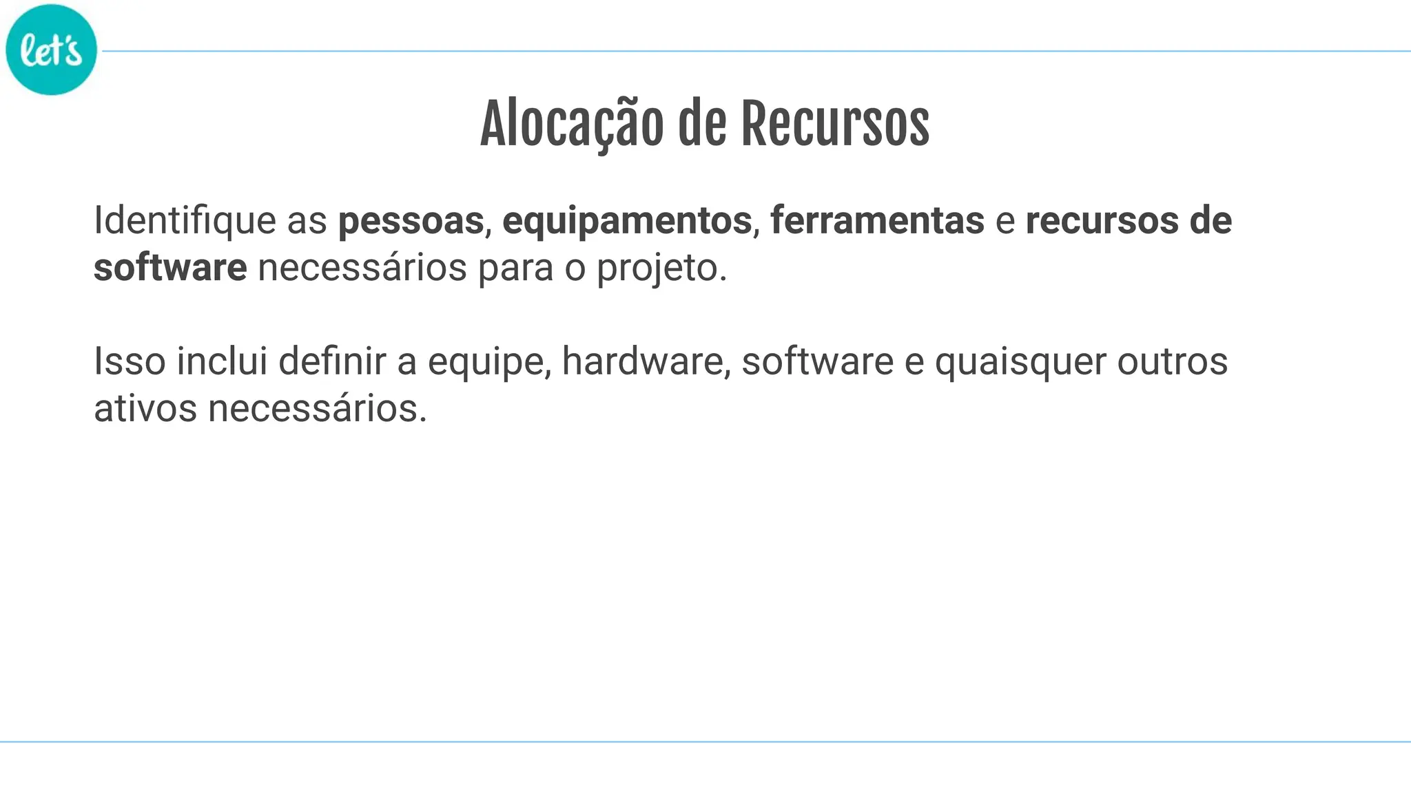 Alocação de Recursos
Identiﬁque as pessoas, equipamentos, ferramentas e recursos de
software necessários para o projeto.
Isso inclui deﬁnir a equipe, hardware, software e quaisquer outros
ativos necessários.
 