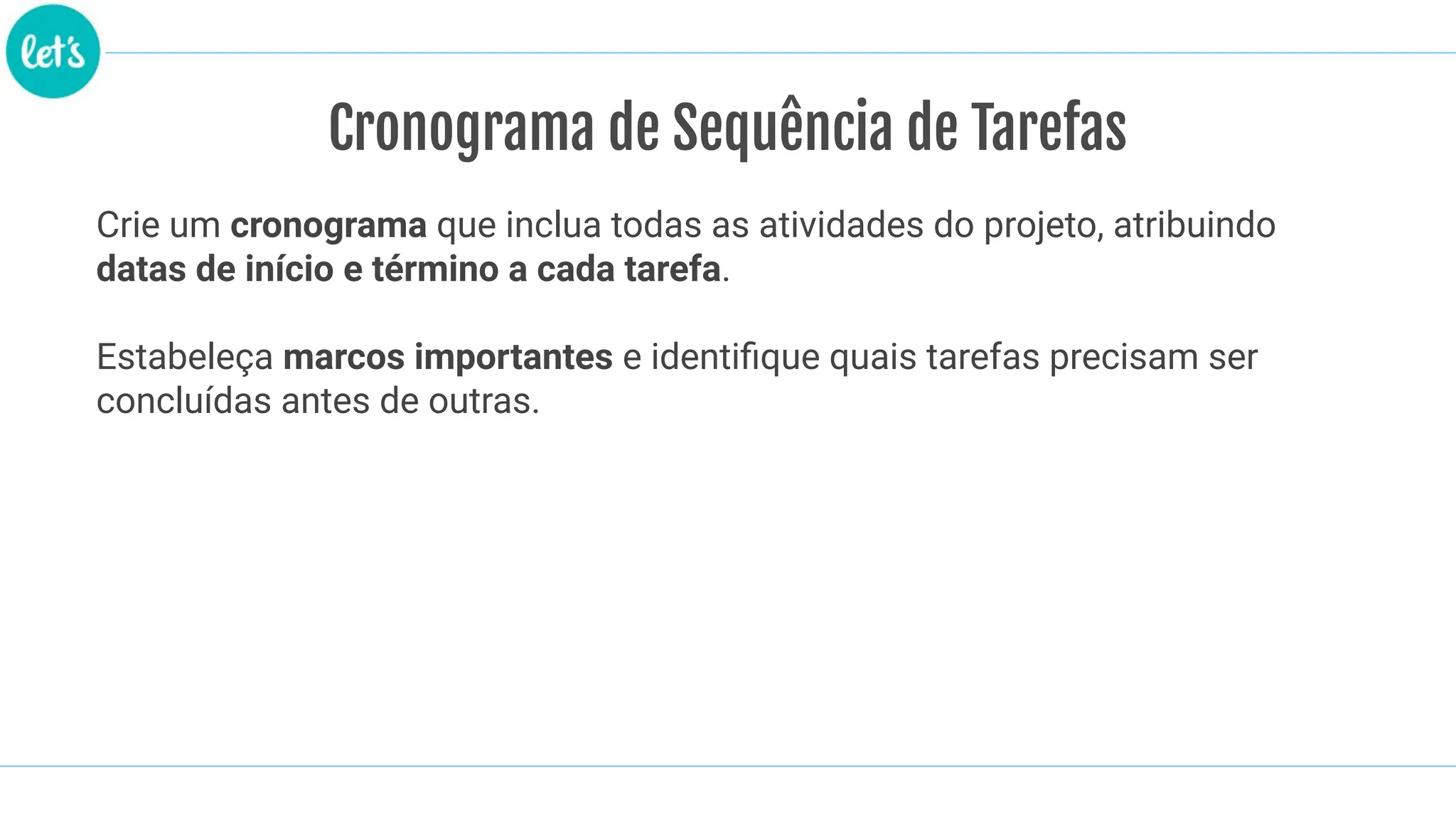 Cronograma de Sequência de Tarefas
Crie um cronograma que inclua todas as atividades do projeto, atribuindo
datas de início e término a cada tarefa.
Estabeleça marcos importantes e identiﬁque quais tarefas precisam ser
concluídas antes de outras.
 