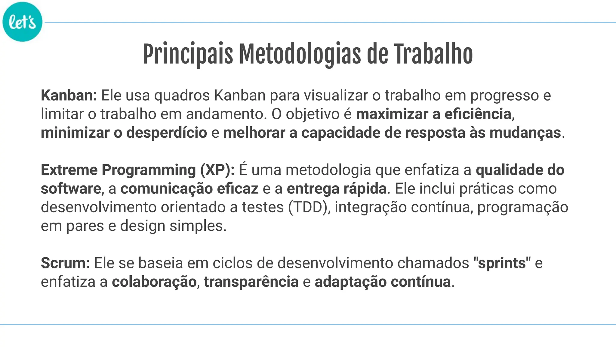 Principais Metodologias de Trabalho
Kanban: Ele usa quadros Kanban para visualizar o trabalho em progresso e
limitar o trabalho em andamento. O objetivo é maximizar a eﬁciência,
minimizar o desperdício e melhorar a capacidade de resposta às mudanças.
Extreme Programming (XP): É uma metodologia que enfatiza a qualidade do
software, a comunicação eﬁcaz e a entrega rápida. Ele inclui práticas como
desenvolvimento orientado a testes (TDD), integração contínua, programação
em pares e design simples.
Scrum: Ele se baseia em ciclos de desenvolvimento chamados "sprints" e
enfatiza a colaboração, transparência e adaptação contínua.
 