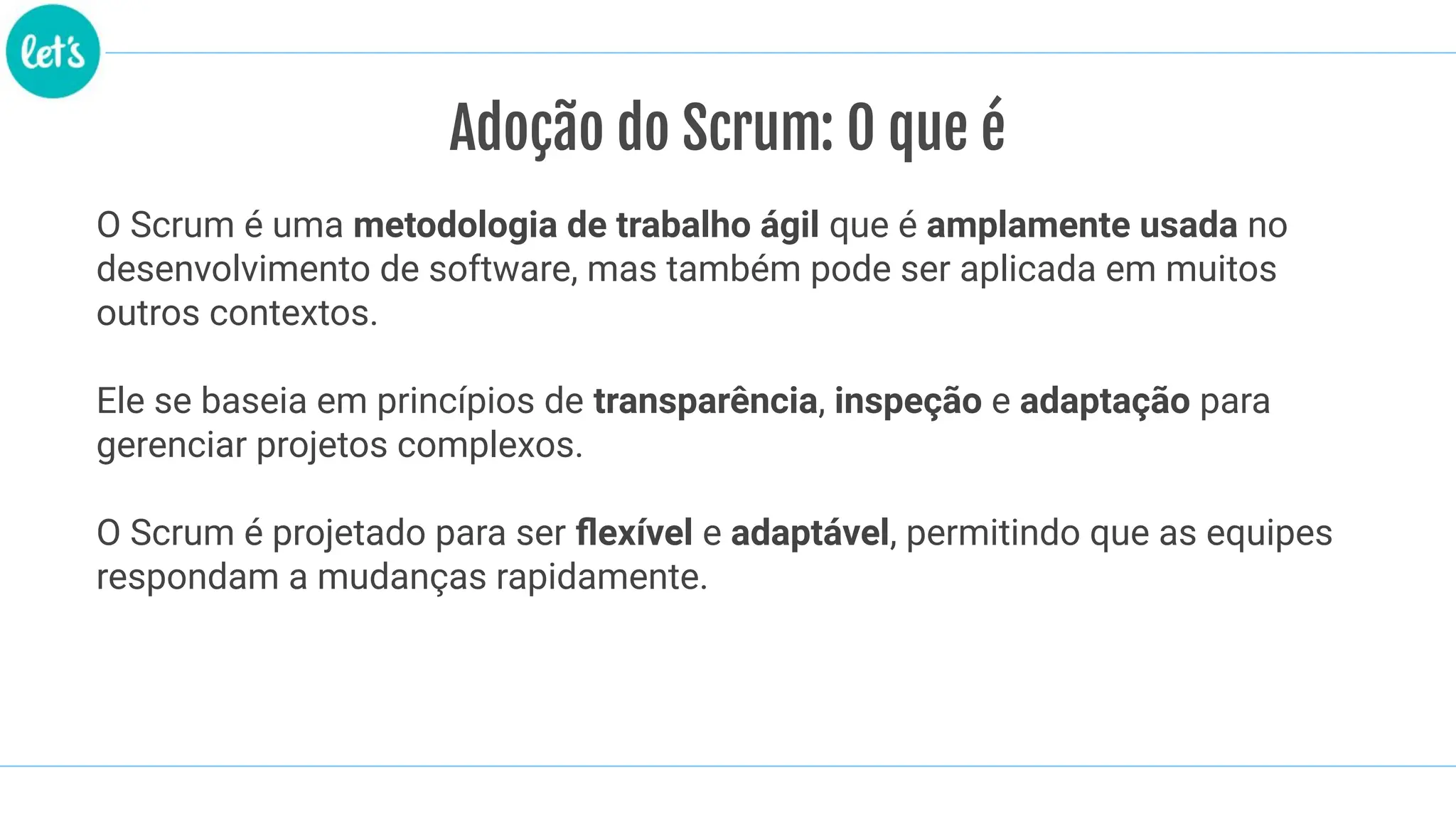 Adoção do Scrum: O que é
O Scrum é uma metodologia de trabalho ágil que é amplamente usada no
desenvolvimento de software, mas também pode ser aplicada em muitos
outros contextos.
Ele se baseia em princípios de transparência, inspeção e adaptação para
gerenciar projetos complexos.
O Scrum é projetado para ser ﬂexível e adaptável, permitindo que as equipes
respondam a mudanças rapidamente.
 