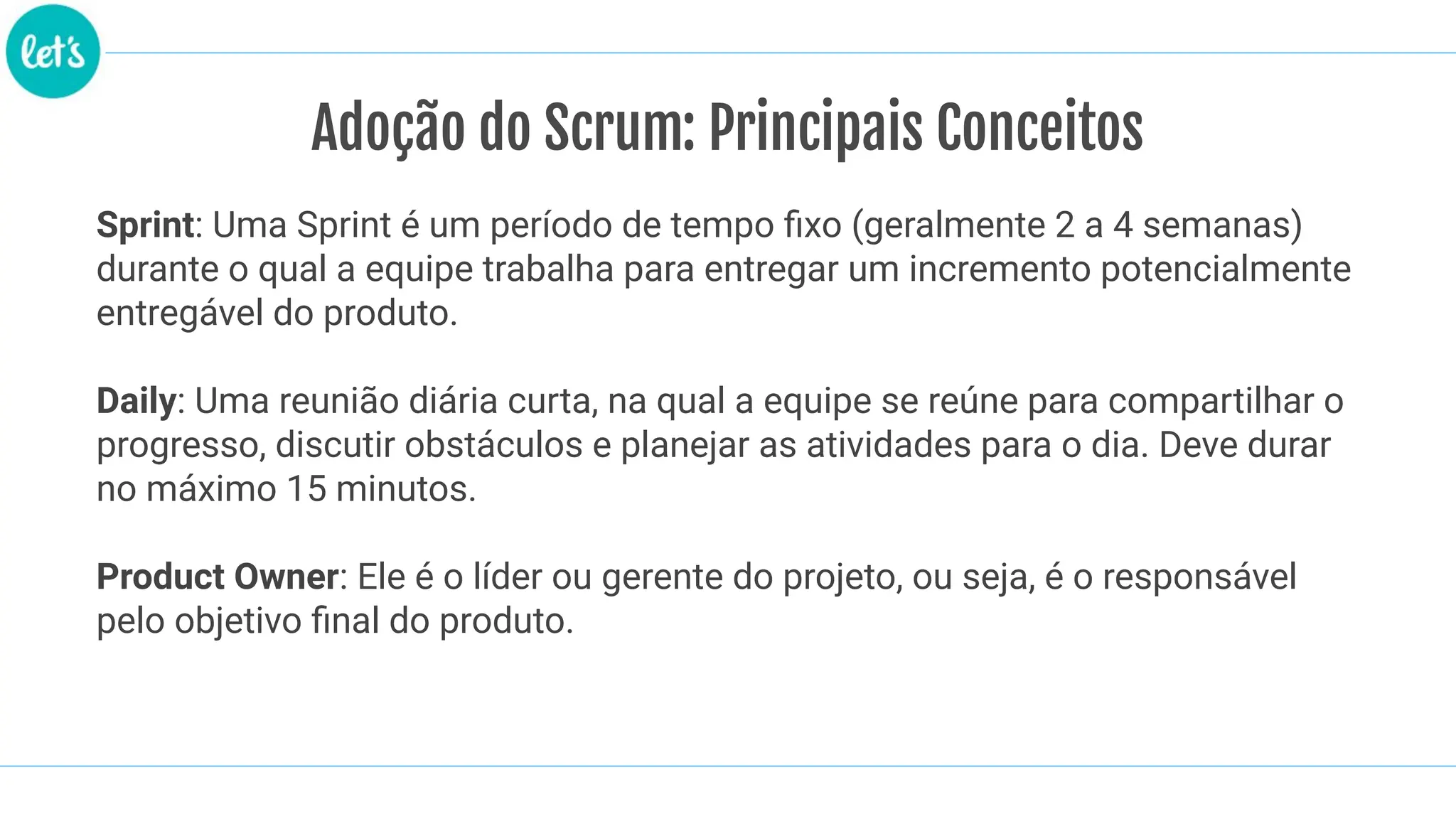 Adoção do Scrum: Principais Conceitos
Sprint: Uma Sprint é um período de tempo ﬁxo (geralmente 2 a 4 semanas)
durante o qual a equipe trabalha para entregar um incremento potencialmente
entregável do produto.
Daily: Uma reunião diária curta, na qual a equipe se reúne para compartilhar o
progresso, discutir obstáculos e planejar as atividades para o dia. Deve durar
no máximo 15 minutos.
Product Owner: Ele é o líder ou gerente do projeto, ou seja, é o responsável
pelo objetivo ﬁnal do produto.
 