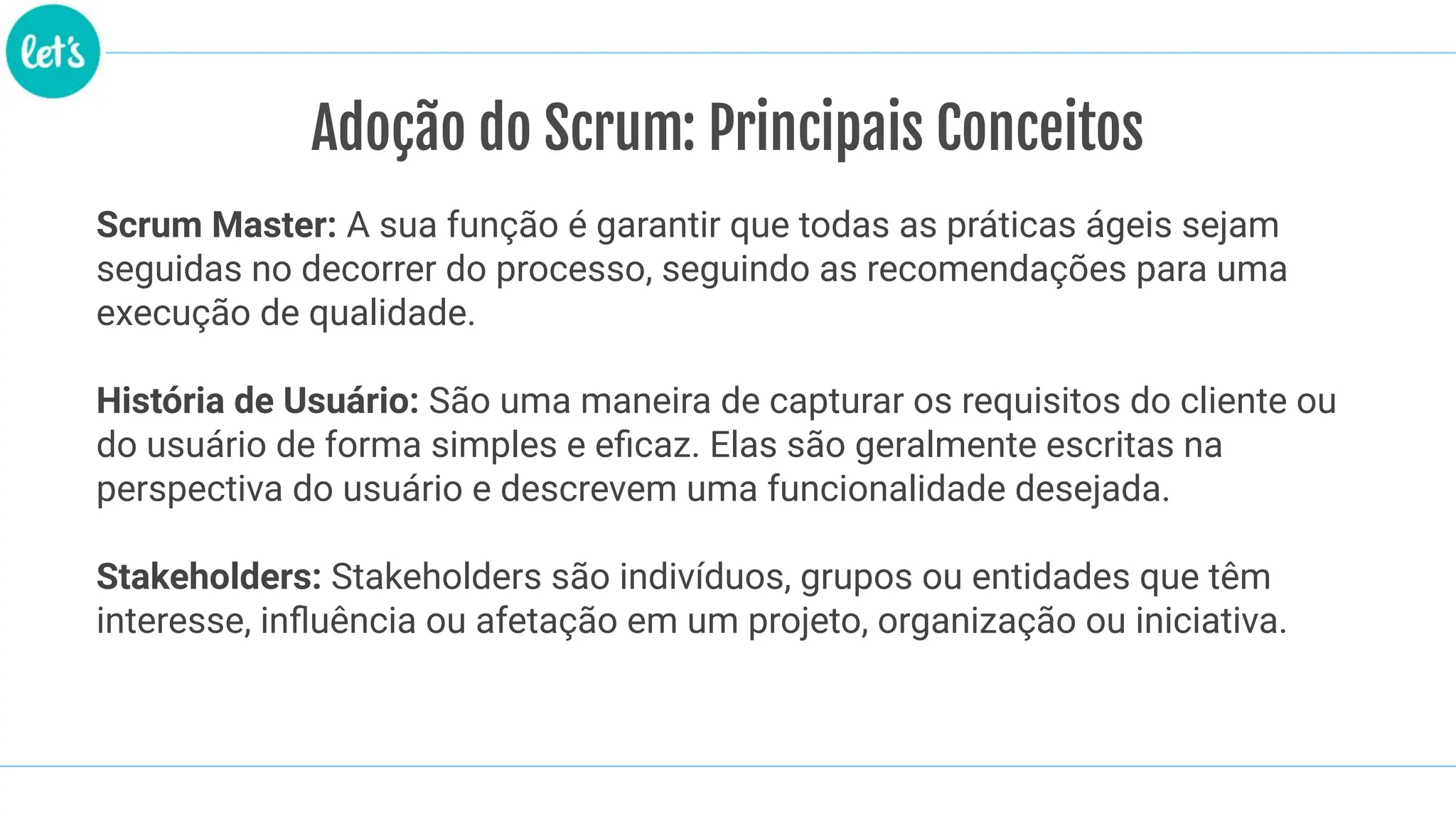 Adoção do Scrum: Principais Conceitos
Scrum Master: A sua função é garantir que todas as práticas ágeis sejam
seguidas no decorrer do processo, seguindo as recomendações para uma
execução de qualidade.
História de Usuário: São uma maneira de capturar os requisitos do cliente ou
do usuário de forma simples e eﬁcaz. Elas são geralmente escritas na
perspectiva do usuário e descrevem uma funcionalidade desejada.
Stakeholders: Stakeholders são indivíduos, grupos ou entidades que têm
interesse, inﬂuência ou afetação em um projeto, organização ou iniciativa.
 