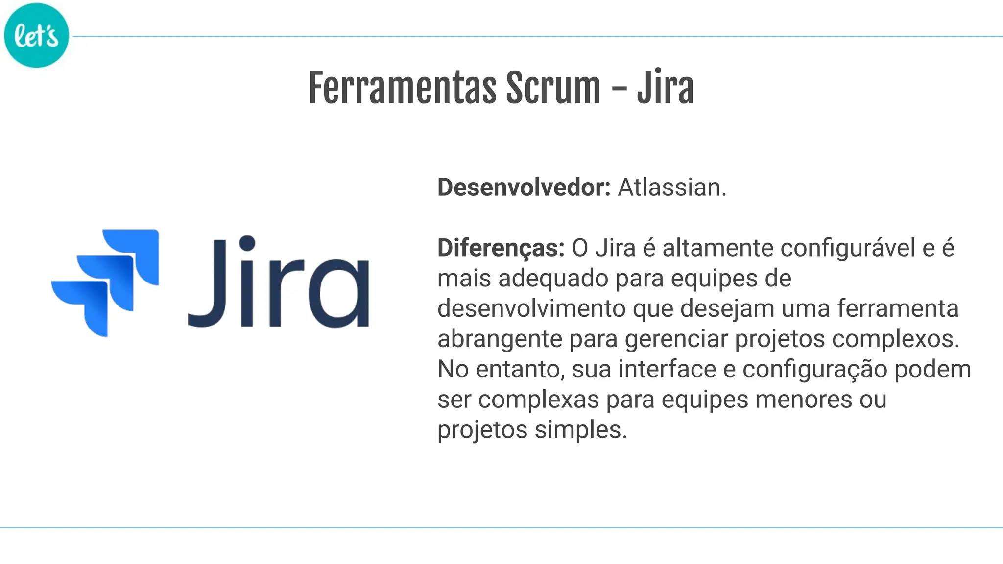 Ferramentas Scrum - Jira
Desenvolvedor: Atlassian.
Diferenças: O Jira é altamente conﬁgurável e é
mais adequado para equipes de
desenvolvimento que desejam uma ferramenta
abrangente para gerenciar projetos complexos.
No entanto, sua interface e conﬁguração podem
ser complexas para equipes menores ou
projetos simples.
 